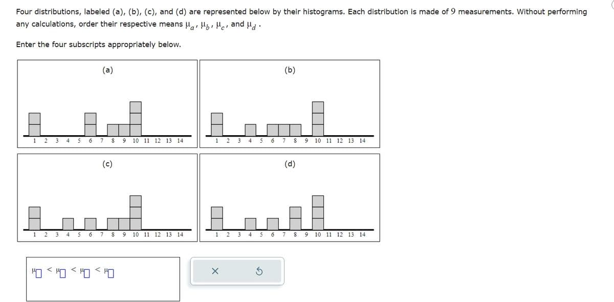 Four distributions, labeled (a), (b), (c), and (d) are represented below by their histograms. Each distribution is made of 9 measurements. Without performing
any calculations, order their respective means H H H and H.
Enter the four subscripts appropriately below.
(a)
(b)
1 2 3
4
5 6 7 8 9 10 11 12 13 14
1
(c)
2 3 4 5 6 7 8 9 10 11 12 13 14
(d)
1 2 3 4
5
6 7 8
9 10 11 12 13 14
1 2 3
4 56789 10 11 12 13 14
<<<
×