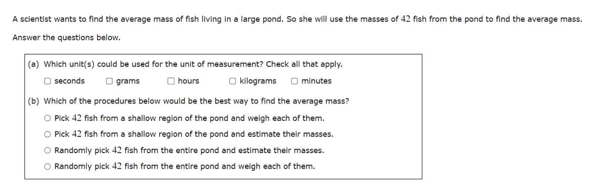 A scientist wants to find the average mass of fish living in a large pond. So she will use the masses of 42 fish from the pond to find the average mass.
Answer the questions below.
(a) Which unit(s) could be used for the unit of measurement? Check all that apply.
seconds
grams
hours
kilograms ☐ minutes
(b) Which of the procedures below would be the best way to find the average mass?
Pick 42 fish from a shallow region of the pond and weigh each of them.
Pick 42 fish from a shallow region of the pond and estimate their masses.
Randomly pick 42 fish from the entire pond and estimate their masses.
Randomly pick 42 fish from the entire pond and weigh each of them.