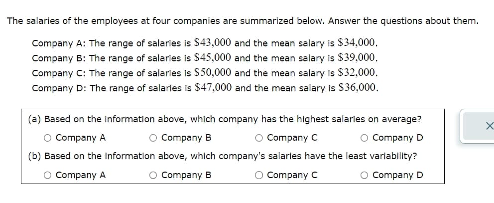 The salaries of the employees at four companies are summarized below. Answer the questions about them.
Company A: The range of salaries is $43,000 and the mean salary is $34,000.
Company B: The range of salaries is $45,000 and the mean salary is $39,000.
Company C: The range of salaries is $50,000 and the mean salary is $32,000.
Company D: The range of salaries is $47,000 and the mean salary is $36,000.
(a) Based on the information above, which company has the highest salaries on average?
○ Company A
○ Company B
○ Company C
☑
○ Company D
(b) Based on the information above, which company's salaries have the least variability?
○ Company A
○ Company B
○ Company C
○ Company D