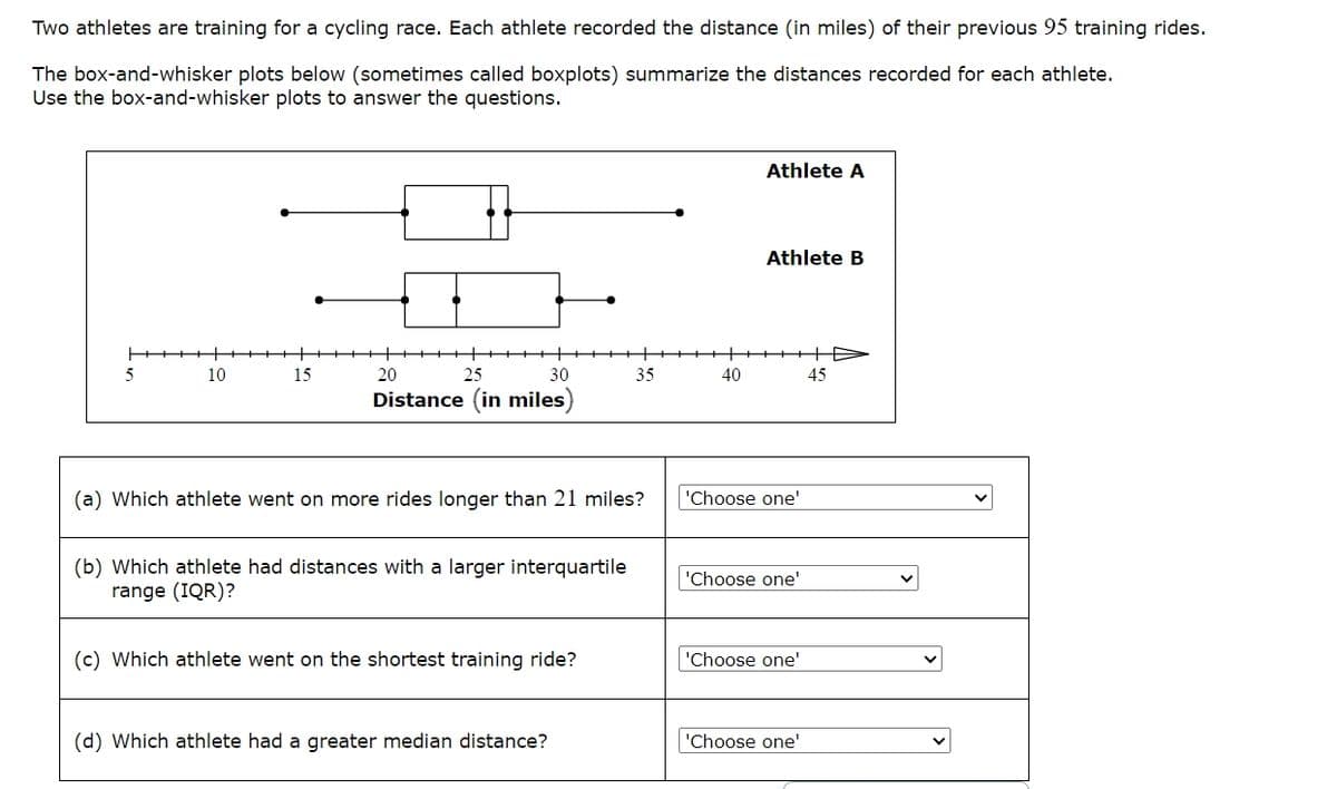 Two athletes are training for a cycling race. Each athlete recorded the distance (in miles) of their previous 95 training rides.
The box-and-whisker plots below (sometimes called boxplots) summarize the distances recorded for each athlete.
Use the box-and-whisker plots to answer the questions.
5
10
15
20
25
Athlete A
Athlete B
+
30
35
40
45
Distance (in miles
(a) Which athlete went on more rides longer than 21 miles?
'Choose one'
(b) Which athlete had distances with a larger interquartile
range (IQR)?
'Choose one'
(c) Which athlete went on the shortest training ride?
'Choose one'
(d) Which athlete had a greater median distance?
'Choose one'