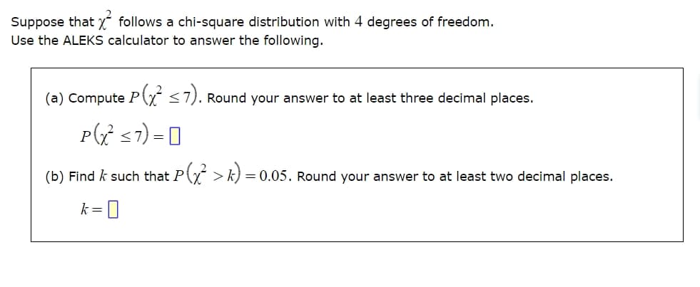 Suppose that X² follows a chi-square distribution with 4 degrees of freedom.
Use the ALEKS calculator to answer the following.
(a) Compute P(x² ≤7). Round your answer to at least three decimal places.
P(x²≤7) =
(b) Find such that P (x² > k) =
= 0.05. Round your answer to at least two decimal places.
k = 0