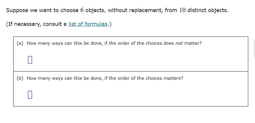 Suppose we want to choose 6 objects, without replacement, from 10 distinct objects.
(If necessary, consult a list of formulas.)
(a) How many ways can this be done, if the order of the choices does not matter?
☐
(b) How many ways can this be done, if the order of the choices matters?