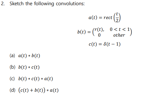 2. Sketch the following convolutions:
a(t) = rect
b(t) = ("C"-
= ("(), 0<t<1)
other
c(t) = 8(t – 1)
(a) a(t) * b(t)
(b) b(t) * c(t)
(c) b(t) * c(t) * a(t)
(d) (c(t) + b(t)) * a(t)
