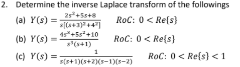 2. Determine the inverse Laplace transform of the followings
25²+5s+8
(a) Y(s) =
RoC: 0 < Re{s}
s[(s+3)²+4²]
4s3+5s2+10
(b) Y(s) =
RoC: 0 < Re{s}
s (s+1)
1
(c) Y(s) =
RoC: 0 < Re{s} <1
s(s+1)(s+2)(s-1)(s-2)
