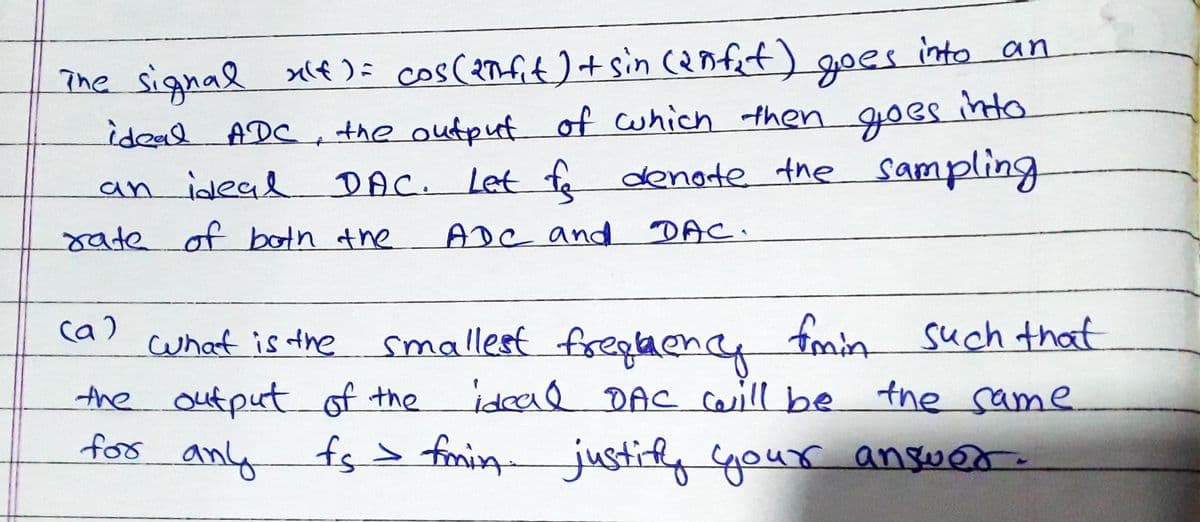 into an
The signal xlf ): cos(anfit +sin cenfet)
idead ADC
goes
into
the outpuf of cwhich then goes
DAC. Let fe dengte the sampling
an ideal
rate of botn the
ADC and
DAC.
ca)
cwhat is the
smallest freqaence fmin such that
the output of the idead DAC caill be the same
.
for
anly
fs> fmin justifly gour answer.
