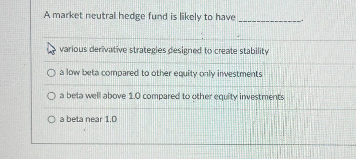 A market neutral hedge fund is likely to have
various derivative strategies designed to create stability
O a low beta compared to other equity only investments
O a beta well above 1.0 compared to other equity investments
O a beta near 1.0