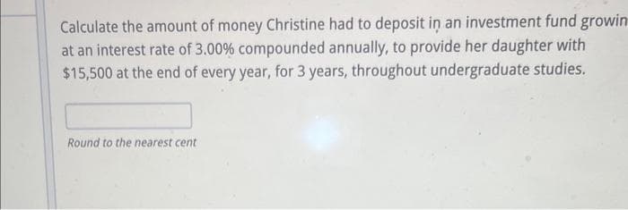 Calculate the amount of money Christine had to deposit in an investment fund growin
at an interest rate of 3.00 % compounded annually, to provide her daughter with
$15,500 at the end of every year, for 3 years, throughout undergraduate studies.
Round to the nearest cent