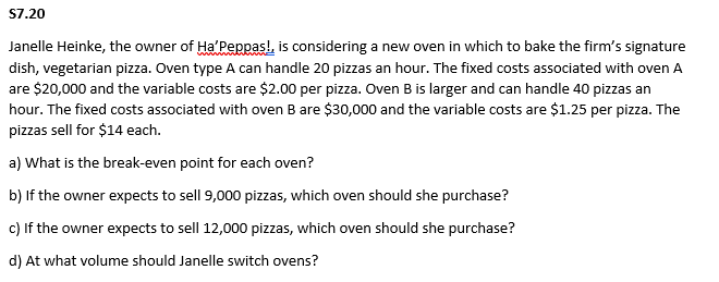S7.20
Janelle Heinke, the owner of Ha'Peppas!, is considering a new oven in which to bake the firm's signature
dish, vegetarian pizza. Oven type A can handle 20 pizzas an hour. The fixed costs associated with oven A
are $20,000 and the variable costs are $2.00 per pizza. Oven B is larger and can handle 40 pizzas an
hour. The fixed costs associated with oven B are $30,000 and the variable costs are $1.25 per pizza. The
pizzas sell for $14 each.
a) What is the break-even point for each oven?
b) If the owner expects to sell 9,000 pizzas, which oven should she purchase?
c) If the owner expects to sell 12,000 pizzas, which oven should she purchase?
d) At what volume should Janelle switch ovens?
