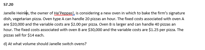 S7.20
Janelle Heinke, the owner of Ha'Peppas!, is considering a new oven in which to bake the firm's signature
dish, vegetarian pizza. Oven type A can handle 20 pizzas an hour. The fixed costs associated with oven A
are $20,000 and the variable costs are $2.00 per pizza. Oven B is larger and can handle 40 pizzas an
hour. The fixed costs associated with oven B are $30,000 and the variable costs are $1.25 per pizza. The
pizzas sell for $14 each.
d) At what volume should Janelle switch ovens?
