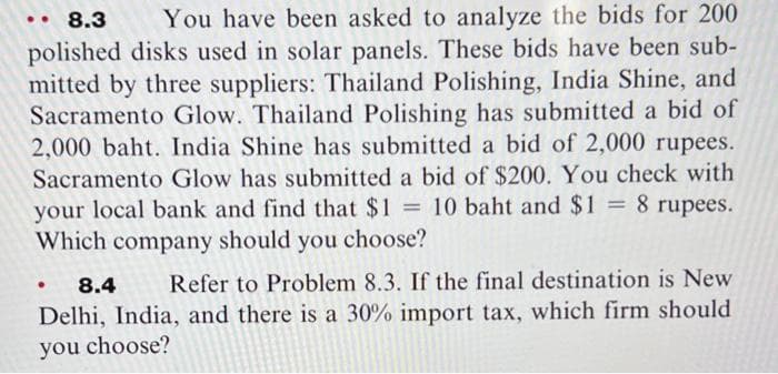8.3
You have been asked to analyze the bids for 200
polished disks used in solar panels. These bids have been sub-
mitted by three suppliers: Thailand Polishing, India Shine, and
Sacramento Glow. Thailand Polishing has submitted a bid of
2,000 baht. India Shine has submitted a bid of 2,000 rupees.
Sacramento Glow has submitted a bid of $200. You check with
your local bank and find that $1 10 baht and $1 = 8 rupees.
Which company should you choose?
%3D
%3D
8.4
Refer to Problem 8.3. If the final destination is New
Delhi, India, and there is a 30% import tax, which firm should
you choose?
