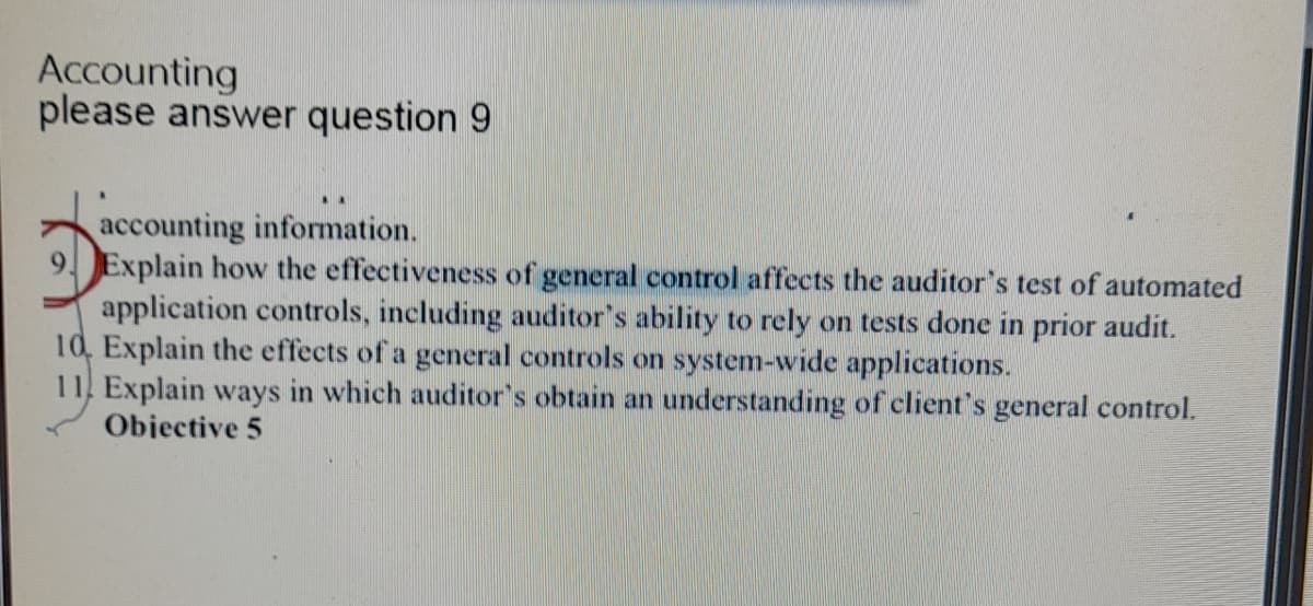 Accounting
please answer question 9
accounting information.
9 Explain how the effectiveness of general control affects the auditor's test of automated
application controls, including auditor's ability to rely on tests done in prior audit.
10, Explain the effects of a general controls on system-wide applications.
11. Explain ways in which auditor's obtain an understanding of client's general control.
Objective 5
