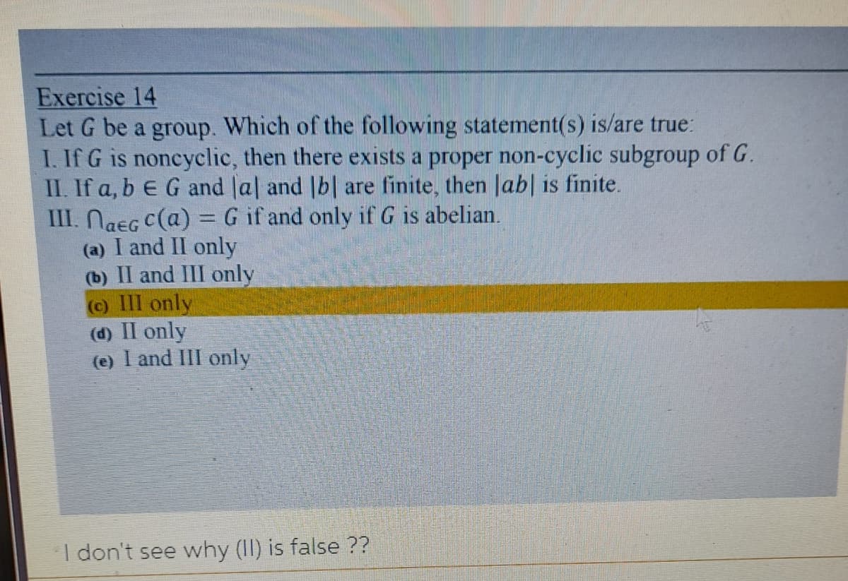 Exercise 14
Let G be a group. Which of the following statement(s) is/are true:
I. If G is noncyclic, then there exists a proper non-cyclic subgroup of G.
II. If a, b E G and Jal and |b| are finite, then Jab| is finite.
III. NaEG C(a) = G if and only if G is abelian.
(a) I and II only
(b) II and III only
() III only
(d) II only
(e) I and III only
I don't see why (II) is false ??
