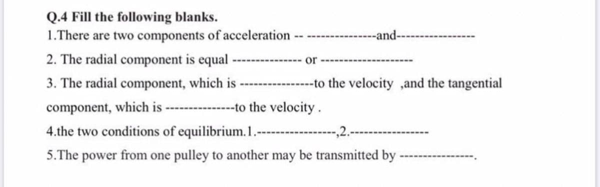 Q.4 Fill the following blanks.
1.There are two components of acceleration
--and--
------------
2. The radial component is equal
----
or
3. The radial component, which is
--------to the velocity ,and the tangential
component, which is
-to the velocity.
4.the two conditions of equilibrium.1.
-,2.-
5.The power from one pulley to another may be transmitted by
