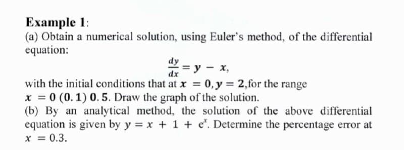 Ехample 1:
(a) Obtain a numerical solution, using Euler's method, of the differential
equation:
dy
= y –
-3D у — х,
0, y = 2,for the range
dx
with the initial conditions that at x =
x = 0 (0. 1) 0. 5. Draw the graph of the solution.
(b) By an analytical method, the solution of the above differential
equation is given by y = x + 1 + e". Determine the percentage error at
x = 0.3.
