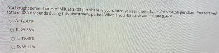 You bought some shares of MJK at $200 per share. 8 years later, you sell these shares for $750.50 per share. You received
total of $80 dividends during this investment period. What is your Effective annual rate (EAR)?
OA. 12.47%
OB. 23.88%
O C. 19.48%
O D.35.91%