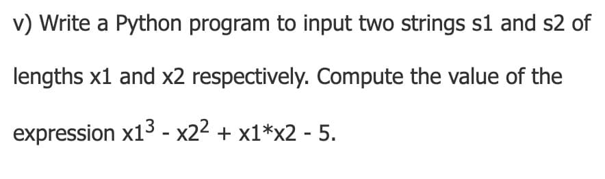 v) Write a Python program to input two strings s1 and s2 of
lengths x1 and x2 respectively. Compute the value of the
expression x13 - x22 + x1*x2 - 5.
