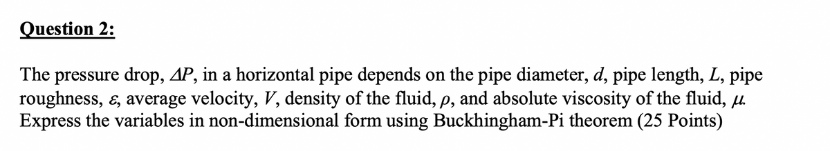 Question 2:
The pressure drop, AP, in a horizontal pipe depends on the pipe diameter, d, pipe length, L, pipe
roughness, &, average velocity, V, density of the fluid, p, and absolute viscosity of the fluid, u.
Express the variables in non-dimensional form using Buckhingham-Pi theorem (25 Points)
