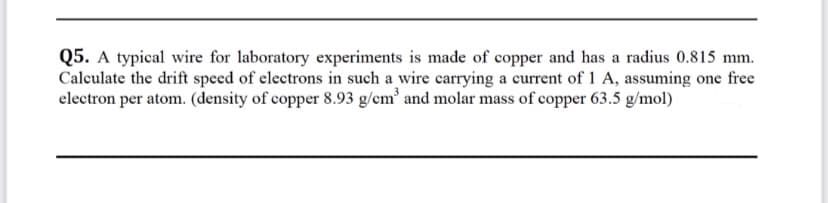 Q5. A typical wire for laboratory experiments is made of copper and has a radius 0.815 mm.
Calculate the drift speed of electrons in such a wire carrying a current of 1 A, assuming one free
electron per atom. (density of copper 8.93 g/cm' and molar mass of copper 63.5 g/mol)
