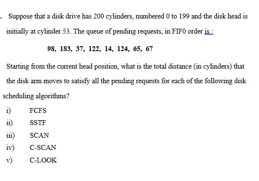 . Suppose that a disk drive has 200 cylinders, numbered 0 to 199 and the disk head is
initially at cylinder 53. The queue of pending requests, in FIF0 order is
98, 183, 37, 122, 14, 124, 65, 67
Starting from the curent head position, what is the total distance (in cylinders) that
the disk arm moves to satisfy all the pending requests for each of the following disk
scheduling algorithms?
i)
FCFS
ii)
SSTF
iii)
SCAN
iv)
C-SCAN
v)
C-LOOK
