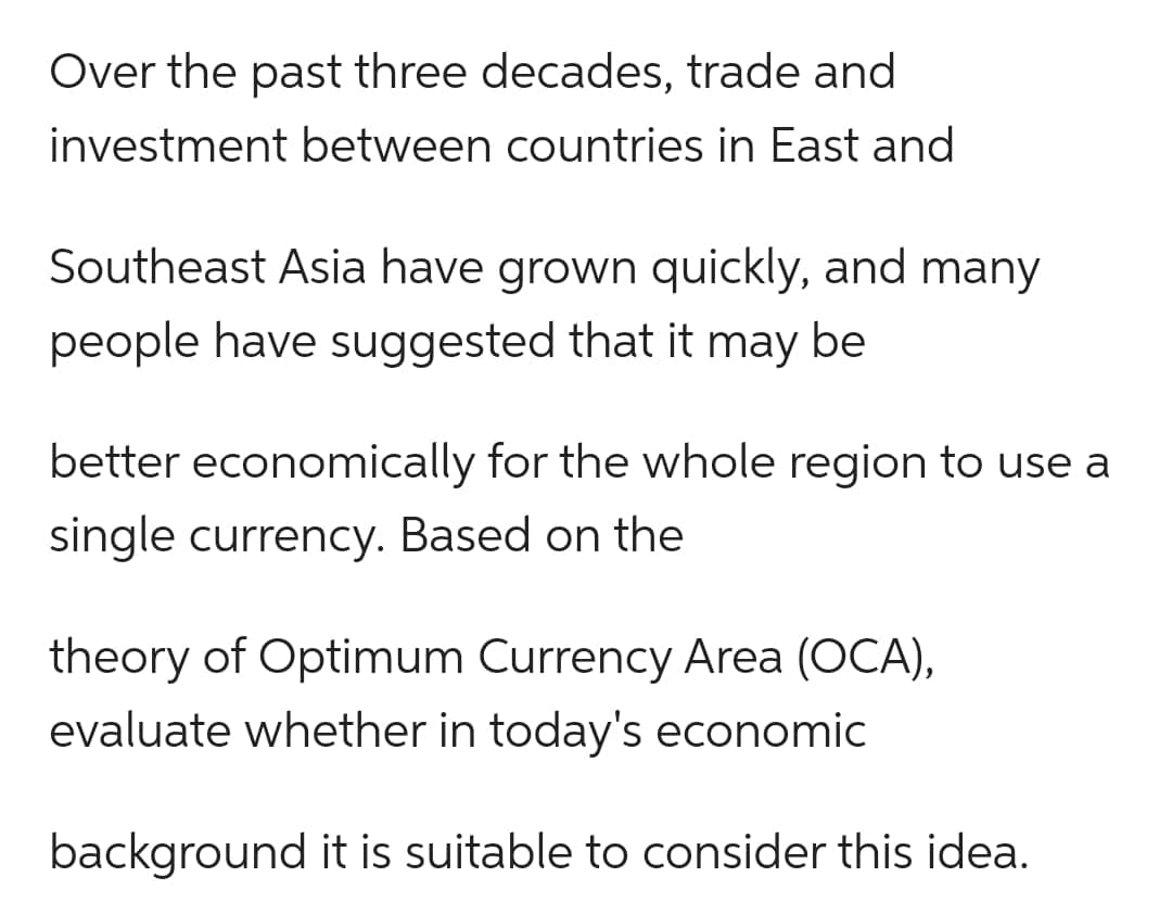 Over the past three decades, trade and
investment between countries in East and
Southeast Asia have grown quickly, and many
people have suggested that it may be
better economically for the whole region to use a
single currency. Based on the
theory of Optimum Currency Area (OCA),
evaluate whether in today's economic
background it is suitable to consider this idea.