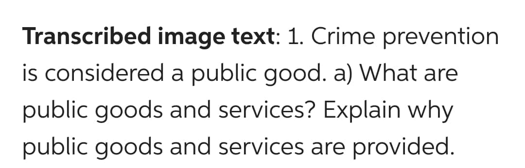 Transcribed image text: 1. Crime prevention
is considered a public good. a) What are
public goods and services? Explain why
public goods and services are provided.