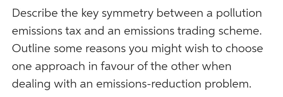 Describe the key symmetry between a pollution
emissions tax and an emissions trading scheme.
Outline some reasons you might wish to choose
one approach in favour of the other when
dealing with an emissions-reduction problem.