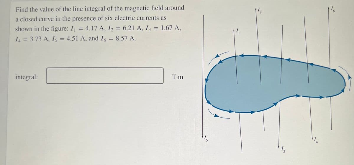 Find the value of the line integral of the magnetic field around
a closed curve in the presence of six electric currents as
shown in the figure: I = 4.17 A, I2 = 6.21 A, I3 = 1.67 A,
I4 = 3.73 A, I5 = 4.51 A, and I6 = 8.57 A.
%3D
integral:
T-m
