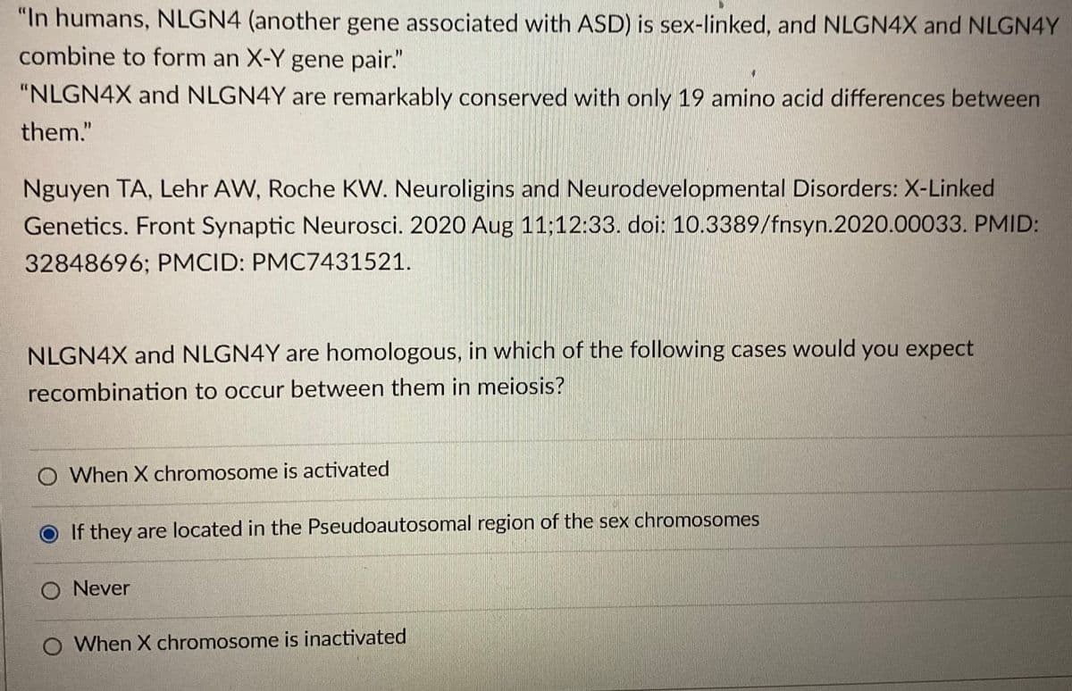 "In humans, NLGN4 (another gene associated with ASD) is sex-linked, and NLGN4X and NLGN4Y
combine to form an X-Y gene pair."
"NLGN4X and NLGN4Y are remarkably conserved with only 19 amino acid differences between
them."
Nguyen TA, Lehr AW, Roche KW. Neuroligins and Neurodevelopmental Disorders: X-Linked
Genetics. Front Synaptic Neurosci. 2020 Aug 11:12:33. doi: 10.3389/fnsyn.2020.00033. PMID:
32848696; PMCID: PMC7431521.
NLGN4X and NLGN4Y are homologous, in which of the following cases would you expect
recombination to occur between them in meiosis?
O When X chromosome is activated
If they are located in the Pseudoautosomal region of the sex chromosomes
O Never
O When X chromosome is inactivated