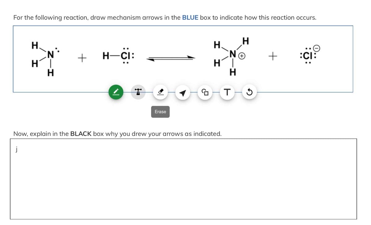 For the following reaction, draw mechanism arrows in the BLUE box to indicate how this reaction occurs.
H
N
HI
н
H
+
H—CI:
Erase
O
H
H.
H´|
H
T-S
Now, explain in the BLACK box why you drew your arrows as indicated.
ΝΘ
+ :CI