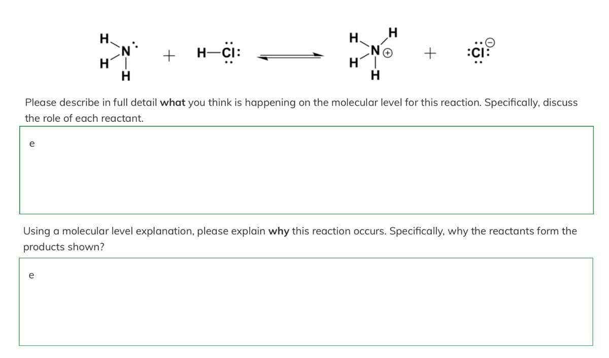 e
II
H
e
H
N
H
+ H−CI:
H.
H
H
H
+
Please describe in full detail what you think is happening on the molecular level for this reaction. Specifically, discuss
the role of each reactant.
:CI:
Using a molecular level explanation, please explain why this reaction occurs. Specifically, why the reactants form the
products shown?