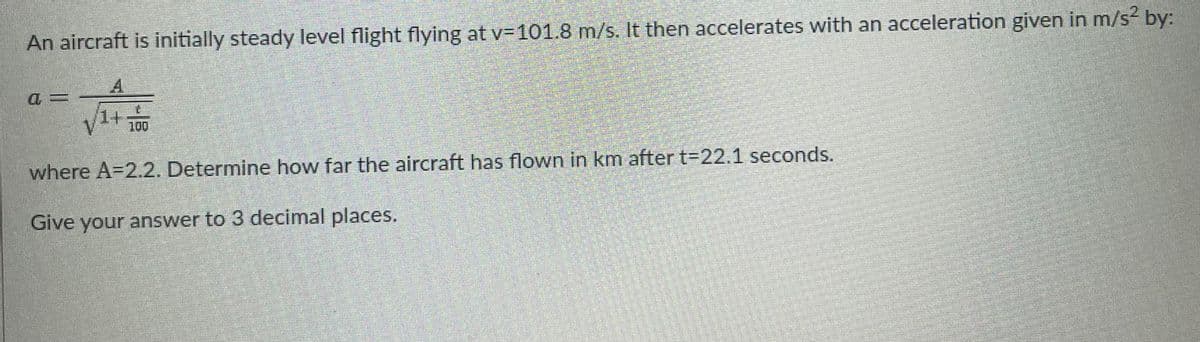 2.
An aircraft is initially steady level flight flying at v=101.8 m/s. It then accelerates with an acceleration given in m/s by:
1+
100
where A=2.2. Determine how far the aircraft has flown in km after t-22.1 seconds.
Give your answer to 3 decimal places.
