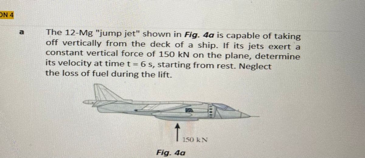 ON 4
The 12-Mg "jump jet" shown in Fig. 4a is capable of taking
off vertically from the deck of a ship. If its jets exert a
constant vertical force of 150 kN on the plane, determine
its velocity at time t = 6 s, starting from rest. Neglect
the loss of fuel during the lift.
a
150KN
Fig. 4a
