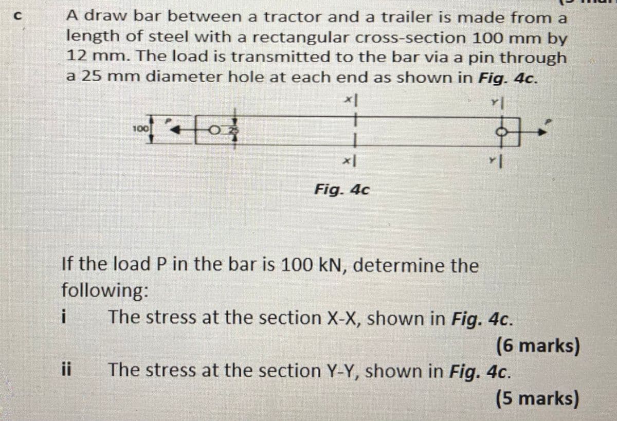 A draw bar between a tractor and a trailer is made from a
length of steel with a rectangular cross-section 100 mm by
12 mm. The load is transmitted to the bar via a pin through
a 25 mm diameter hole at each end as shown in Fig. 4c.
for
100
Fig. 4c
If the load P in the bar is 100 kN, determine the
following:
The stress at the section X-X, shown in Fig. 4c.
i
(6 marks)
ii
The stress at the section Y-Y, shown in Fig. 4c.
(5 marks)
