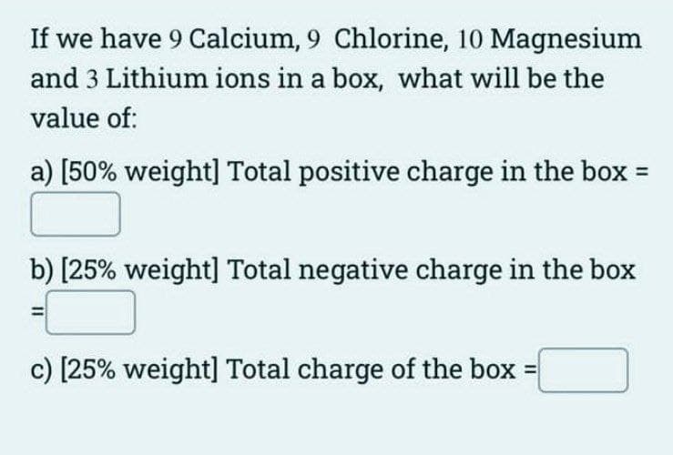 If we have 9 Calcium, 9 Chlorine, 10 Magnesium
and 3 Lithium ions in a box, what will be the
value of:
a) [50% weight] Total positive charge in the box =
b) [25% weight] Total negative charge in the box
c) [25% weight] Total charge of the box