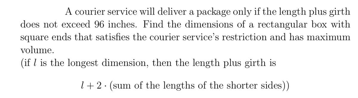 A courier service will deliver a package only if the length plus girth
does not exceed 96 inches. Find the dimensions of a rectangular box with
square
ends that satisfies the courier service's restriction and has maximum
volume.
(if l is the longest dimension, then the length plus girth is
l+ 2· (sum of the lengths of the shorter sides))
