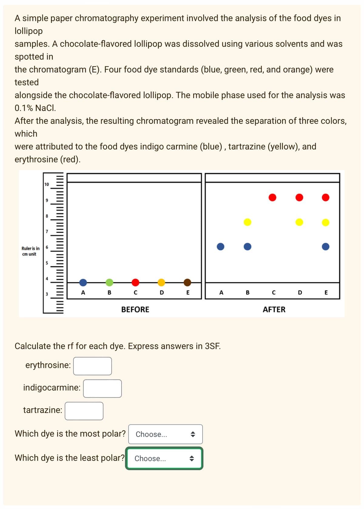 A simple paper chromatography experiment involved the analysis of the food dyes in
lollipop
samples. A chocolate-flavored lollipop was dissolved using various solvents and was
spotted in
the chromatogram (E). Four food dye standards (blue, green, red, and orange) were
tested
alongside the chocolate-flavored lollipop. The mobile phase used for the analysis was
0.1% NaCl.
After the analysis, the resulting chromatogram revealed the separation of three colors,
which
were attributed to the food dyes indigo carmine (blue), tartrazine (yellow), and
erythrosine (red).
10
Ruler is in
cm unit
в с
B C D
A
E
A
E
BEFORE
AFTER
Calculate the rf for each dye. Express answers in 3SF.
erythrosine:
indigocarmine:
tartrazine:
Which dye is the most polar? Choose..
Which dye is the least polar? Choose...
