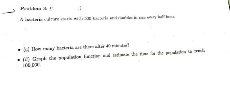 Problem 3:
-)
A bacteria culture starts with 500 bacteria and doubles in size every half hour.
• (c) How many bacteria are there after 40 minutes?
(d) Graph the population function and estimate the time for the population to reach
100,000.