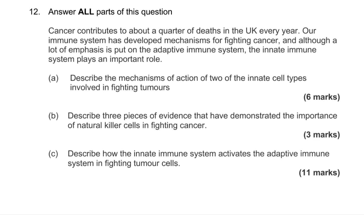 12. Answer ALL parts of this question
Cancer contributes to about a quarter of deaths in the UK every year. Our
immune system has developed mechanisms for fighting cancer, and although a
lot of emphasis is put on the adaptive immune system, the innate immune
system plays an important role.
(a) Describe the mechanisms of action of two of the innate cell types
involved in fighting tumours
(6 marks)
(b) Describe three pieces of evidence that have demonstrated the importance
of natural killer cells in fighting cancer.
(၁)
(3 marks)
Describe how the innate immune system activates the adaptive immune
system in fighting tumour cells.
(11 marks)