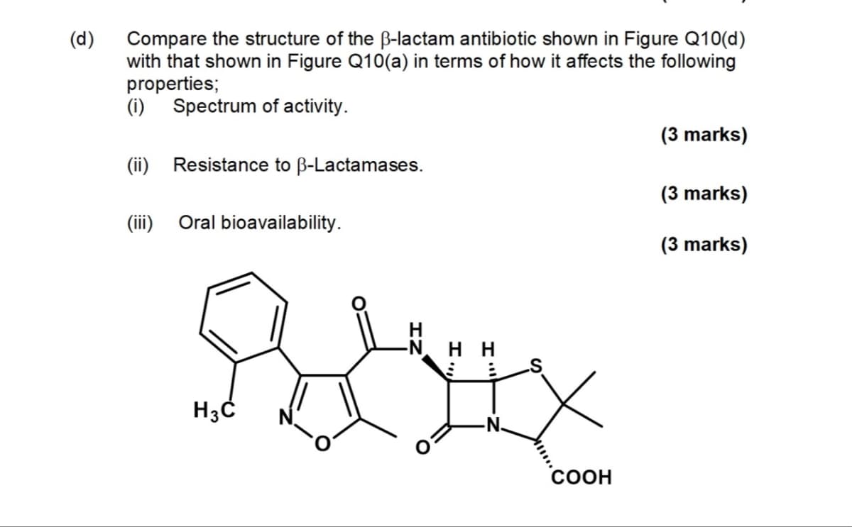 (d)
Compare the structure of the ẞ-lactam antibiotic shown in Figure Q10(d)
with that shown in Figure Q10(a) in terms of how it affects the following
properties;
(i)
Spectrum of activity.
(ii) Resistance to ẞ-Lactamases.
(iii) Oral bioavailability.
H3C
-NHH
COOH
(3 marks)
(3 marks)
(3 marks)