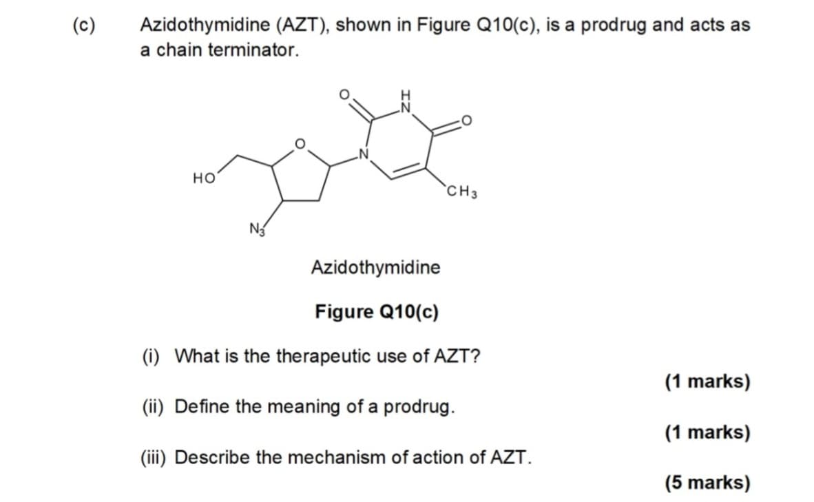 (၁)
Azidothymidine (AZT), shown in Figure Q10(c), is a prodrug and acts as
a chain terminator.
HO
CH3
Azidothymidine
Figure Q10(c)
(i) What is the therapeutic use of AZT?
(1 marks)
(ii) Define the meaning of a prodrug.
(1 marks)
(iii) Describe the mechanism of action of AZT.
(5 marks)