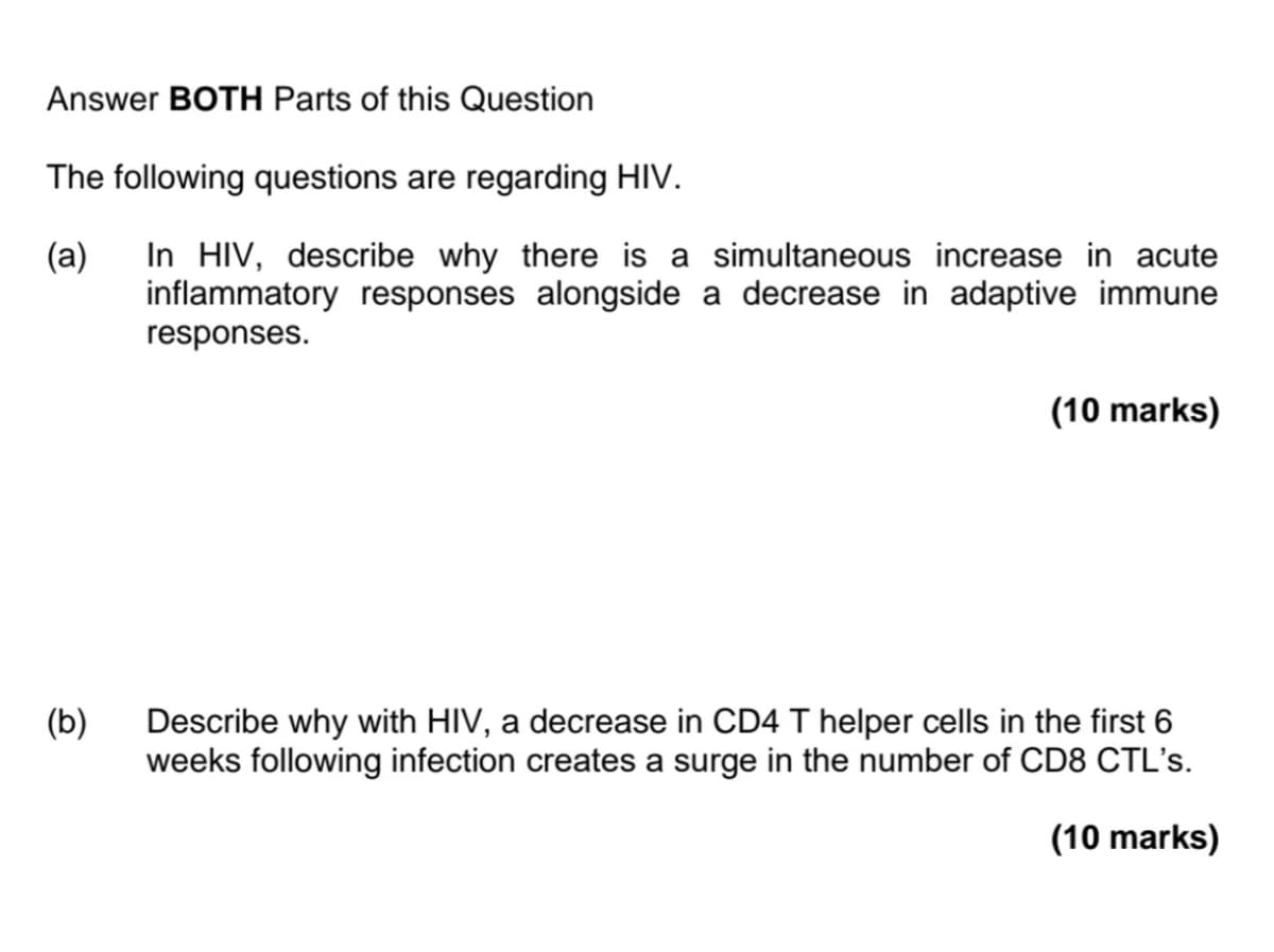 Answer BOTH Parts of this Question
The following questions are regarding HIV.
(a)
In HIV, describe why there is a simultaneous increase in acute
inflammatory responses alongside a decrease in adaptive immune
responses.
(b)
(10 marks)
Describe why with HIV, a decrease in CD4 T helper cells in the first 6
weeks following infection creates a surge in the number of CD8 CTL's.
(10 marks)
