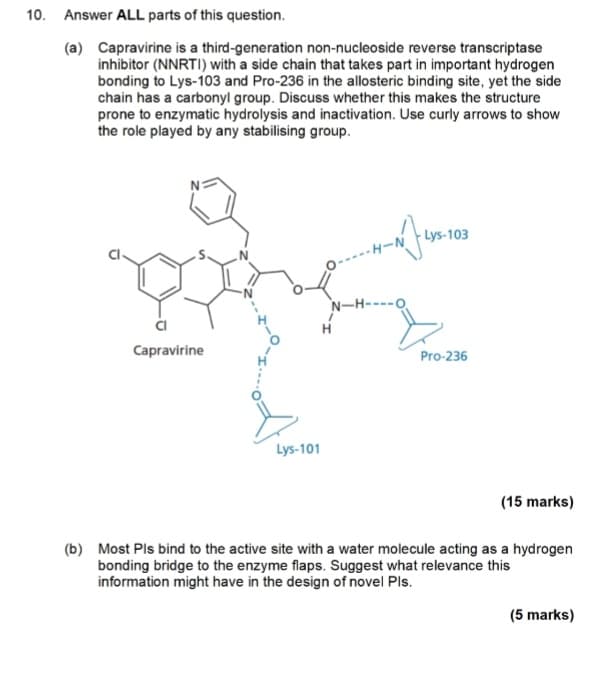 10. Answer ALL parts of this question.
(a) Capravirine is a third-generation non-nucleoside reverse transcriptase
inhibitor (NNRTI) with a side chain that takes part in important hydrogen
bonding to Lys-103 and Pro-236 in the allosteric binding site, yet the side
chain has a carbonyl group. Discuss whether this makes the structure
prone to enzymatic hydrolysis and inactivation. Use curly arrows to show
the role played by any stabilising group.
HIN
Lys-103
N-H-
Capravirine
Lys-101
Pro-236
(15 marks)
(b) Most Pls bind to the active site with a water molecule acting as a hydrogen
bonding bridge to the enzyme flaps. Suggest what relevance this
information might have in the design of novel Pls.
(5 marks)
