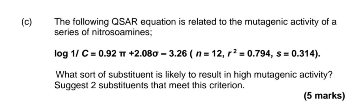 (c)
The following QSAR equation is related to the mutagenic activity of a
series of nitrosoamines;
log 1/ C = 0.92 πT +2.08σ - 3.26 (n = 12, r² = 0.794, s = 0.314).
What sort of substituent is likely to result in high mutagenic activity?
Suggest 2 substituents that meet this criterion.
(5 marks)