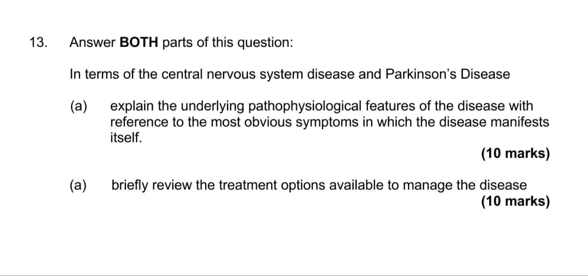 13. Answer BOTH parts of this question:
In terms of the central nervous system disease and Parkinson's Disease
(a)
explain the underlying pathophysiological features of the disease with
reference to the most obvious symptoms in which the disease manifests
itself.
(a)
(10 marks)
briefly review the treatment options available to manage the disease
(10 marks)
