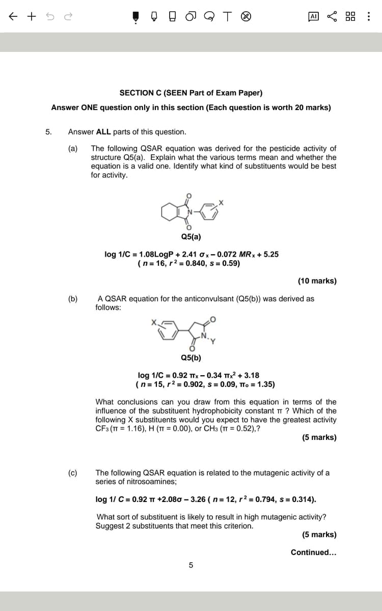 ← +52
JQ T ©
ΑΙ
SECTION C (SEEN Part of Exam Paper)
Answer ONE question only in this section (Each question is worth 20 marks)
5. Answer ALL parts of this question.
(a)
The following QSAR equation was derived for the pesticide activity of
structure Q5(a). Explain what the various terms mean and whether the
equation is a valid one. Identify what kind of substituents would be best
for activity.
(b)
(c)
Q5(a)
log 1/C = 1.08LogP + 2.41 σx-0.072 MRX +5.25
(n=16, r² = 0.840, s = 0.59)
(10 marks)
A QSAR equation for the anticonvulsant (Q5(b)) was derived as
follows:
Q5(b)
log 1/C = 0.92 TTX - 0.34 TTX² + 3.18
(n=15, r² = 0.902, s = 0.09, πTo = 1.35)
What conclusions can you draw from this equation in terms of the
influence of the substituent hydrophobicity constant TT ? Which of the
following X substituents would you expect to have the greatest activity
CF3 (π 1.16), H (T = 0.00), or CH3 (πT = 0.52),?
(5 marks)
The following QSAR equation is related to the mutagenic activity of a
series of nitrosoamines;
log 1/ C = 0.92 πT +2.080 - 3.26 (n = 12, r² = 0.794, s = 0.314).
What sort of substituent is likely to result in high mutagenic activity?
Suggest 2 substituents that meet this criterion.
(5 marks)
Continued...
5