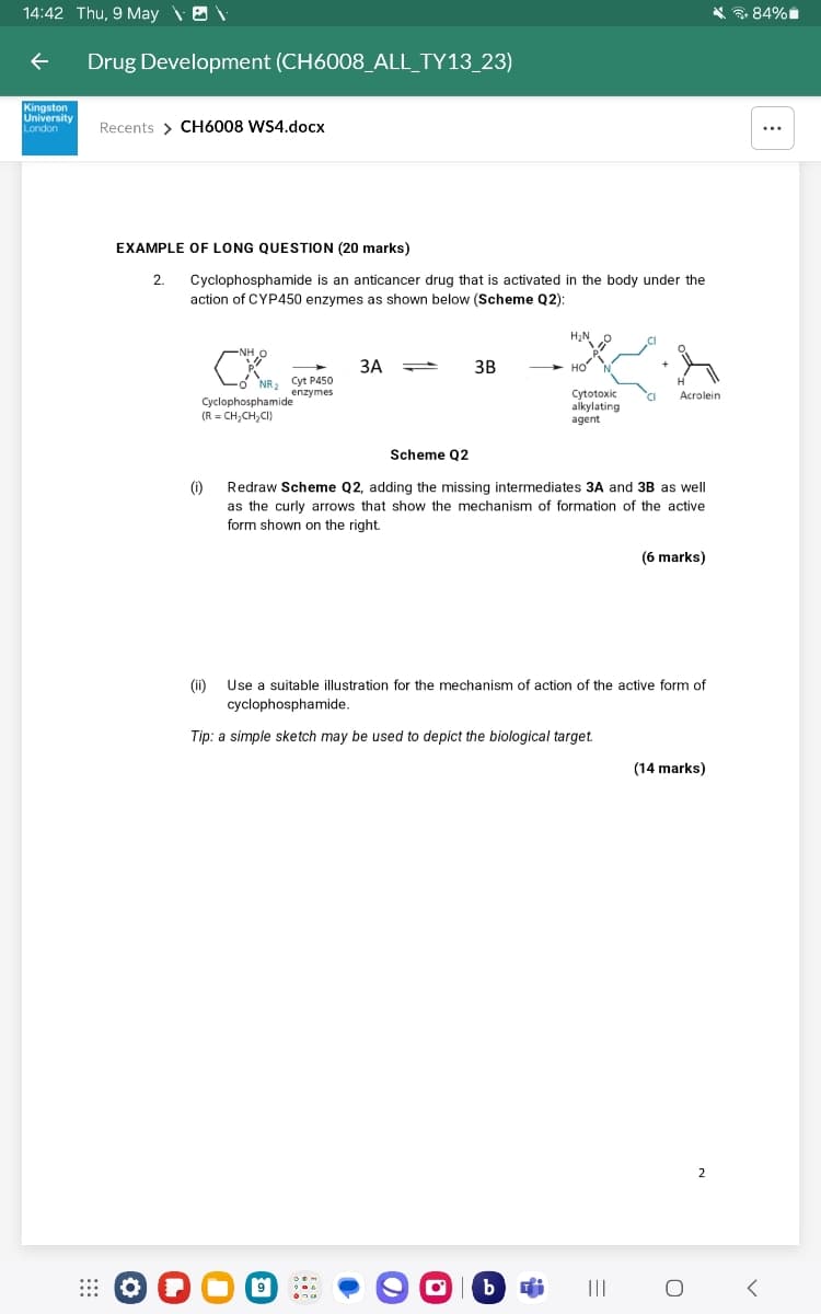 14:42 Thu, 9 May \ \
+84%
个
Drug Development (CH6008_ALL_TY13_23)
Kingston
University
London
Recents > CH6008 WS4.docx
EXAMPLE OF LONG QUESTION (20 marks)
2.
Cyclophosphamide is an anticancer drug that is activated in the body under the
action of CYP450 enzymes as shown below (Scheme Q2):
H₂N
NHO
3A
3B
HO
N
NR2 Cyt P450
enzymes
H
Cyclophosphamide
(R=CH-CH₂CI)
Cytotoxic
Acrolein
alkylating
agent
(i)
Scheme Q2
Redraw Scheme Q2, adding the missing intermediates 3A and 3B as well
as the curly arrows that show the mechanism of formation of the active
form shown on the right.
(6 marks)
(ii) Use a suitable illustration for the mechanism of action of the active form of
cyclophosphamide.
Tip: a simple sketch may be used to depict the biological target.
O
|b
(14 marks)
=
о
2
<
