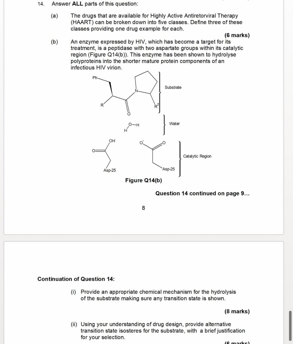 14. Answer ALL parts of this question:
(a)
(b)
The drugs that are available for Highly Active Antiretorviral Therapy
(HAART) can be broken down into five classes. Define three of these
classes providing one drug example for each.
(6 marks)
An enzyme expressed by HIV, which has become a target for its
treatment, is a peptidase with two aspartate groups within its catalytic
region (Figure Q14(b)). This enzyme has been shown to hydrolyse
polyproteins into the shorter mature protein components of an
infectious HIV virion.
Ph-
R
OH
Asp-25
H-O
Substrate
Water
Catalytic Region
Asp-25
Figure Q14(b)
Question 14 continued on page 9...
8
Continuation of Question 14:
(i) Provide an appropriate chemical mechanism for the hydrolysis
of the substrate making sure any transition state is shown.
(8 marks)
(ii) Using your understanding of drug design, provide alternative
transition state isosteres for the substrate, with a brief justification
for your selection.
16 marks)