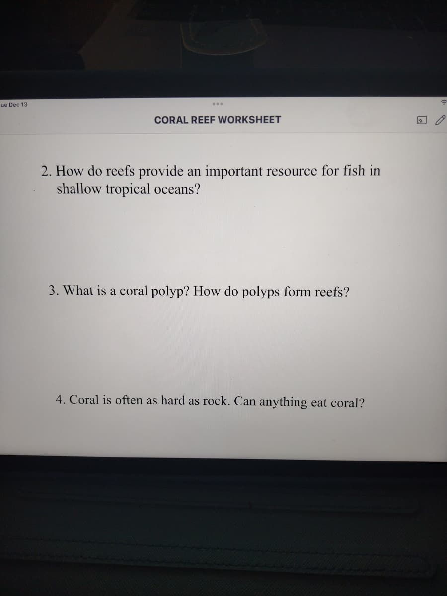 Tue Dec 13
...
CORAL REEF WORKSHEET
2. How do reefs provide an important resource for fish in
shallow tropical oceans?
3. What is a coral polyp? How do polyps form reefs?
4. Coral is often as hard as rock. Can anything eat coral?