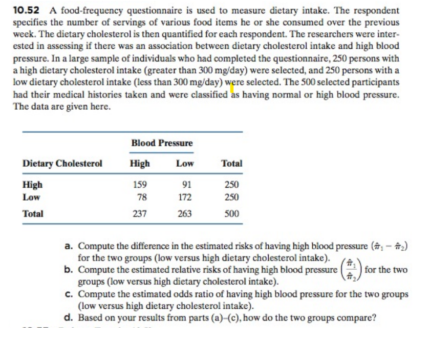 10.52 A food-frequency questionnaire is used to measure dietary intake. The respondent
specifies the number of servings of various food items he or she consumed over the previous
week. The dietary cholesterol is then quantified for each respondent. The researchers were inter-
ested in assessing if there was an association between dietary cholesterol intake and high blood
pressure. In a large sample of individuals who had completed the questionnaire, 250 persons with
a high dietary cholesterol intake (greater than 300 mg/day) were selected, and 250 persons with a
low dietary cholesterol intake (less than 300 mg/day) were selected. The 500 selected participants
had their medical histories taken and were classified as having normal or high blood pressure.
The data are given here.
Dietary Cholesterol
High
Low
Total
1
Blood Pressure
High
159
78
237
Low
91
172
263
Total
250
250
500
a. Compute the difference in the estimated risks of having high blood pressure (, - #₂)
for the two groups (low versus high dietary cholesterol intake).
b. Compute the estimated relative risks of having high blood pressure
groups (low versus high dietary cholesterol intake).
for the two
c. Compute the estimated odds ratio of having high blood pressure for the two groups
(low versus high dietary cholesterol intake).
d. Based on your results from parts (a)-(c), how do the two groups compare?
