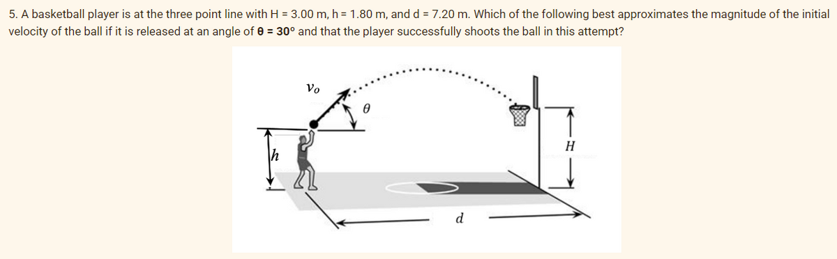 5. A basketball player is at the three point line with H = 3.00 m, h = 1.80 m, and d = 7.20 m. Which of the following best approximates the magnitude of the initial
velocity of the ball if it is released at an angle of 0 = 30° and that the player successfully shoots the ball in this attempt?
Vo
EX
0
d
H